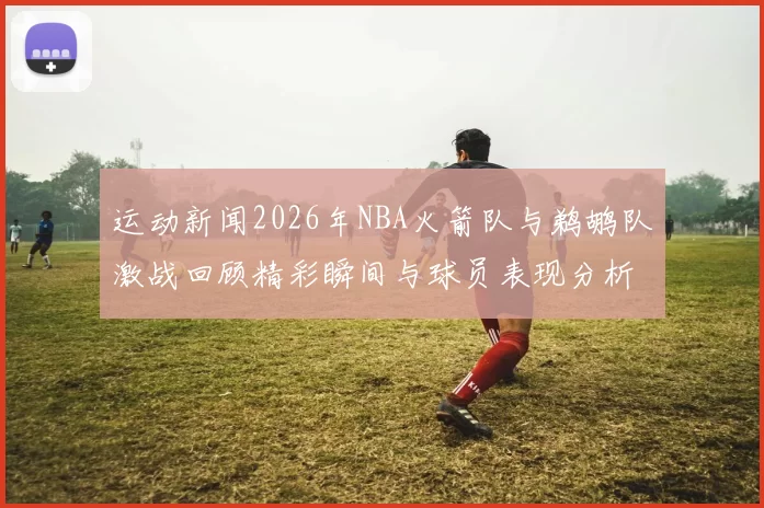 运动新闻2026年NBA火箭队与鹈鹕队激战回顾精彩瞬间与球员表现分析