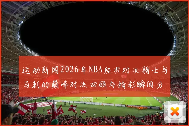 运动新闻2026年NBA经典对决骑士与马刺的巅峰对决回顾与精彩瞬间分析