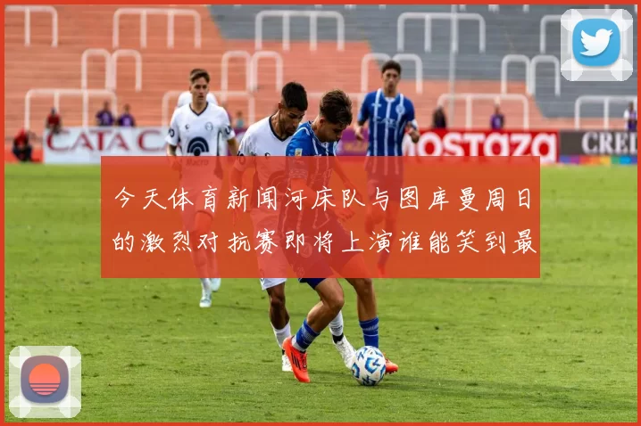 今天体育新闻河床队与图库曼周日的激烈对抗赛即将上演谁能笑到最后