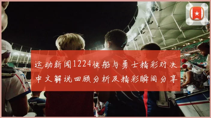 运动新闻1224快船与勇士精彩对决中文解说回顾分析及精彩瞬间分享