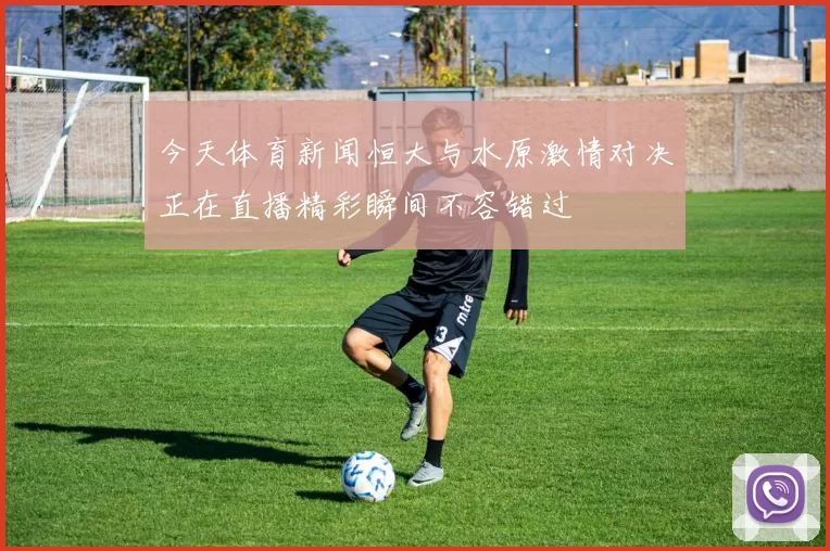 今天体育新闻恒大与水原激情对决正在直播精彩瞬间不容错过