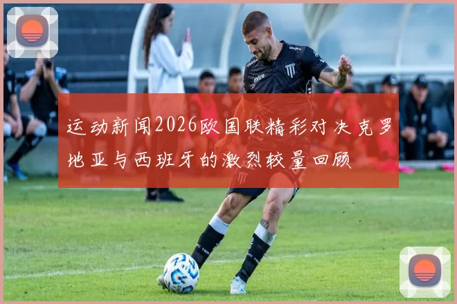 运动新闻2026欧国联精彩对决克罗地亚与西班牙的激烈较量回顾