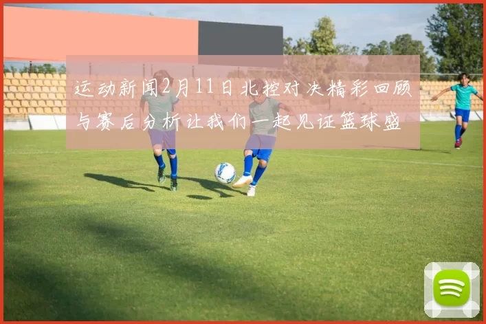 运动新闻2月11日北控对决精彩回顾与赛后分析让我们一起见证篮球盛宴