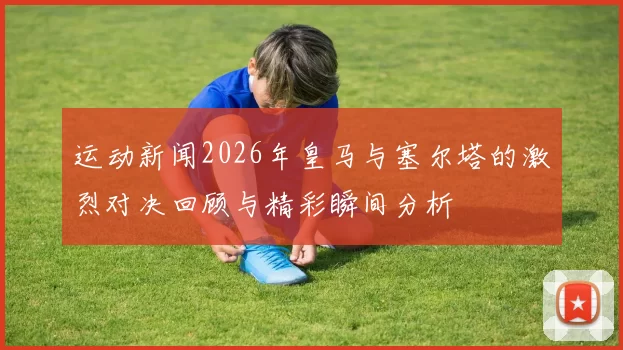 运动新闻2026年皇马与塞尔塔的激烈对决回顾与精彩瞬间分析