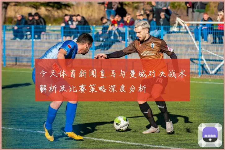 今天体育新闻皇马与曼城对决战术解析及比赛策略深度分析