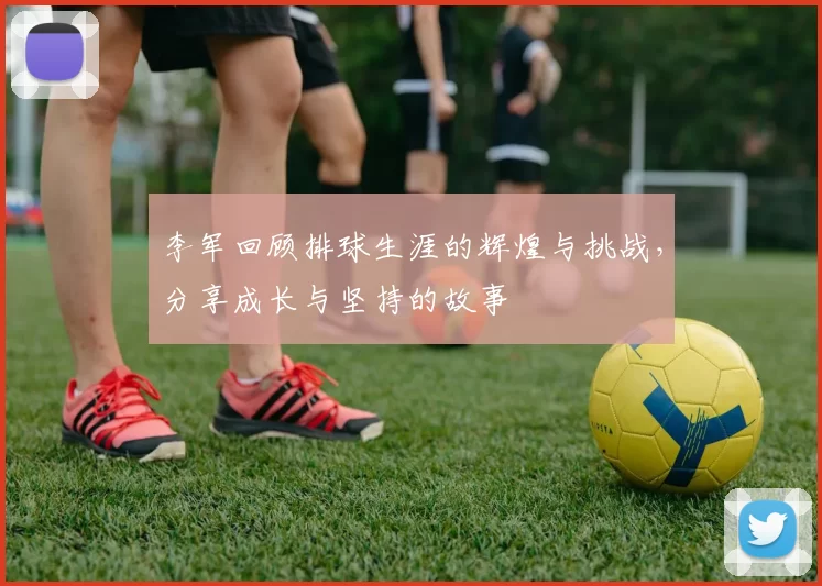 李军回顾排球生涯的辉煌与挑战，分享成长与坚持的故事